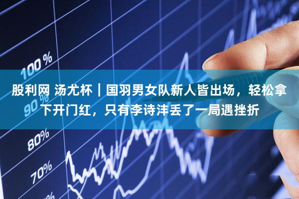 股利网 汤尤杯︱国羽男女队新人皆出场，轻松拿下开门红，只有李诗沣丢了一局遇挫折