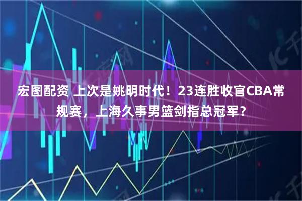 宏图配资 上次是姚明时代！23连胜收官CBA常规赛，上海久事男篮剑指总冠军？