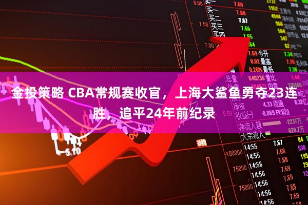 金投策略 CBA常规赛收官，上海大鲨鱼勇夺23连胜，追平24年前纪录